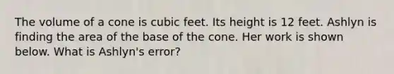 The volume of a cone is cubic feet. Its height is 12 feet. Ashlyn is finding the area of the base of the cone. Her work is shown below. What is Ashlyn's error?