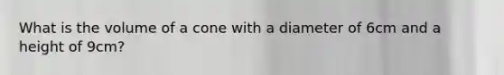 What is the volume of a cone with a diameter of 6cm and a height of 9cm?