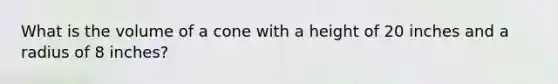 What is the volume of a cone with a height of 20 inches and a radius of 8 inches?