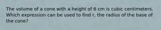 The volume of a cone with a height of 6 cm is cubic centimeters. Which expression can be used to find r, the radius of the base of the cone?