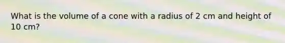 What is the volume of a cone with a radius of 2 cm and height of 10 cm?