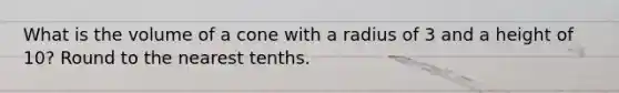 What is the volume of a cone with a radius of 3 and a height of 10? Round to the nearest tenths.