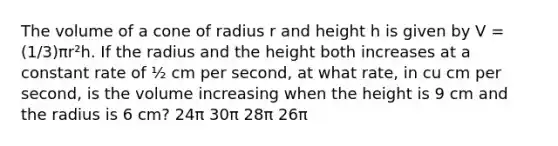 The volume of a cone of radius r and height h is given by V = (1/3)πr²h. If the radius and the height both increases at a constant rate of ½ cm per second, at what rate, in cu cm per second, is the volume increasing when the height is 9 cm and the radius is 6 cm? 24π 30π 28π 26π