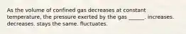 As the volume of confined gas decreases at constant temperature, the pressure exerted by the gas ______. increases. decreases. stays the same. fluctuates.