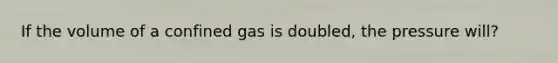 If the volume of a confined gas is doubled, the pressure will?