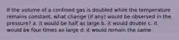 If the volume of a confined gas is doubled while the temperature remains constant, what change (if any) would be observed in the pressure? a. it would be half as large b. it would double c. it would be four times as large d. it would remain the same