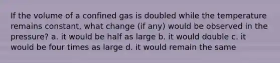 If the volume of a confined gas is doubled while the temperature remains constant, what change (if any) would be observed in the pressure? a. it would be half as large b. it would double c. it would be four times as large d. it would remain the same