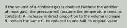 If the volume of a confined gas is doubled (without the addition of more gas), the pressure will (assume the temperature remains constant) A. increase in direct proportion to the volume increase B. remain the same C. be reduced to one-half its original value