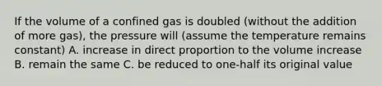 If the volume of a confined gas is doubled (without the addition of more gas), the pressure will (assume the temperature remains constant) A. increase in direct proportion to the volume increase B. remain the same C. be reduced to one-half its original value