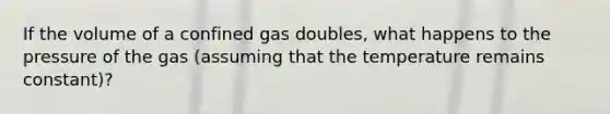 If the volume of a confined gas doubles, what happens to the pressure of the gas (assuming that the temperature remains constant)?