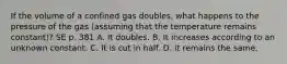 If the volume of a confined gas doubles, what happens to the pressure of the gas (assuming that the temperature remains constant)? SE p. 381 A. It doubles. B. It increases according to an unknown constant. C. It is cut in half. D. It remains the same.