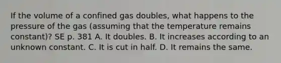 If the volume of a confined gas doubles, what happens to the pressure of the gas (assuming that the temperature remains constant)? SE p. 381 A. It doubles. B. It increases according to an unknown constant. C. It is cut in half. D. It remains the same.