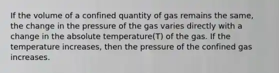 If the volume of a confined quantity of gas remains the same, the change in the pressure of the gas varies directly with a change in the absolute temperature(T) of the gas. If the temperature increases, then the pressure of the confined gas increases.