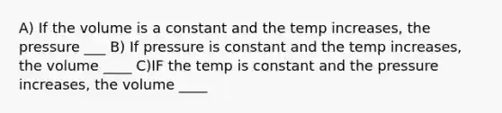 A) If the volume is a constant and the temp increases, the pressure ___ B) If pressure is constant and the temp increases, the volume ____ C)IF the temp is constant and the pressure increases, the volume ____