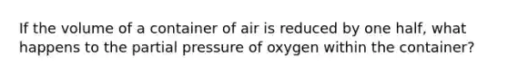 If the volume of a container of air is reduced by one half, what happens to the partial pressure of oxygen within the container?