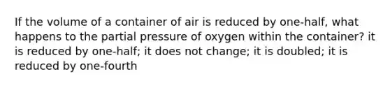 If the volume of a container of air is reduced by one-half, what happens to the partial pressure of oxygen within the container? it is reduced by one-half; it does not change; it is doubled; it is reduced by one-fourth