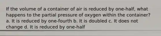 If the volume of a container of air is reduced by one-half, what happens to the partial pressure of oxygen within the container? a. It is reduced by one-fourth b. It is doubled c. It does not change d. It is reduced by one-half