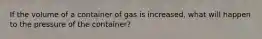 If the volume of a container of gas is increased, what will happen to the pressure of the container?