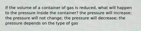 If the volume of a container of gas is reduced, what will happen to the pressure inside the container? the pressure will increase; the pressure will not change; the pressure will decrease; the pressure depends on the type of gas