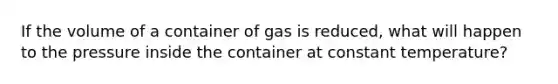 If the volume of a container of gas is reduced, what will happen to the pressure inside the container at constant temperature?