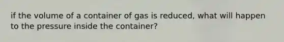 if the volume of a container of gas is reduced, what will happen to the pressure inside the container?