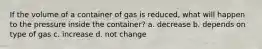 If the volume of a container of gas is reduced, what will happen to the pressure inside the container? a. decrease b. depends on type of gas c. increase d. not change