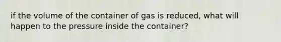 if the volume of the container of gas is reduced, what will happen to the pressure inside the container?