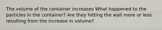 The volume of the container increases What happened to the particles in the container? Are they hitting the wall more or less resulting from the increase in volume?