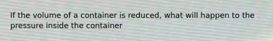 If the volume of a container is reduced, what will happen to the pressure inside the container