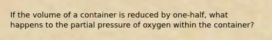 If the volume of a container is reduced by one-half, what happens to the partial pressure of oxygen within the container?