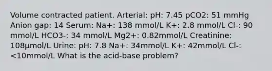 Volume contracted patient. Arterial: pH: 7.45 pCO2: 51 mmHg Anion gap: 14 Serum: Na+: 138 mmol/L K+: 2.8 mmol/L Cl-: 90 mmol/L HCO3-: 34 mmol/L Mg2+: 0.82mmol/L Creatinine: 108μmol/L Urine: pH: 7.8 Na+: 34mmol/L K+: 42mmol/L Cl-: <10mmol/L What is the acid-base problem?