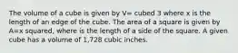 The volume of a cube is given by V= cubed 3 where x is the length of an edge of the cube. The area of a square is given by A=x squared, where is the length of a side of the square. A given cube has a volume of 1,728 cubic inches.