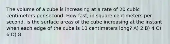 The volume of a cube is increasing at a rate of 20 cubic centimeters per second. How fast, in square centimeters per second, is the surface areas of the cube increasing at the instant when each edge of the cube is 10 centimeters long? A) 2 B) 4 C) 6 D) 8