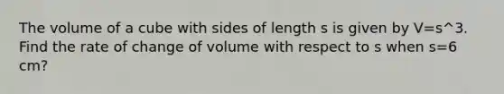 The volume of a cube with sides of length s is given by V=s^3. Find the rate of change of volume with respect to s when s=6 cm?