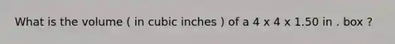 What is the volume ( in cubic inches ) of a 4 x 4 x 1.50 in . box ?