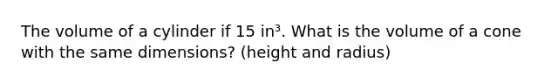 The volume of a cylinder if 15 in³. What is the volume of a cone with the same dimensions? (height and radius)