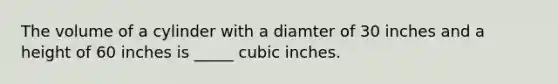 The volume of a cylinder with a diamter of 30 inches and a height of 60 inches is _____ cubic inches.