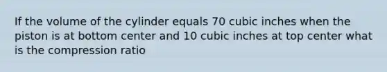 If the volume of the cylinder equals 70 cubic inches when the piston is at bottom center and 10 cubic inches at top center what is the compression ratio