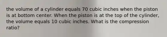 the volume of a cylinder equals 70 cubic inches when the piston is at bottom center. When the piston is at the top of the cylinder, the volume equals 10 cubic inches. What is the compression ratio?