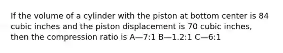 If the volume of a cylinder with the piston at bottom center is 84 cubic inches and the piston displacement is 70 cubic inches, then the compression ratio is A—7:1 B—1.2:1 C—6:1