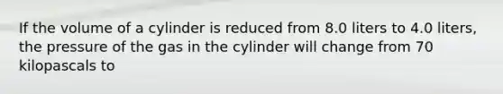 If the volume of a cylinder is reduced from 8.0 liters to 4.0 liters, the pressure of the gas in the cylinder will change from 70 kilopascals to