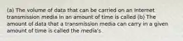 (a) The volume of data that can be carried on an Internet transmission media in an amount of time is called (b) The amount of data that a transmission media can carry in a given amount of time is called the media's