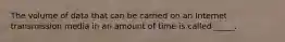 The volume of data that can be carried on an Internet transmission media in an amount of time is called _____.