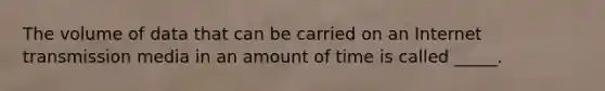 The volume of data that can be carried on an Internet transmission media in an amount of time is called _____.