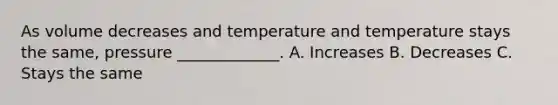 As volume decreases and temperature and temperature stays the same, pressure _____________. A. Increases B. Decreases C. Stays the same