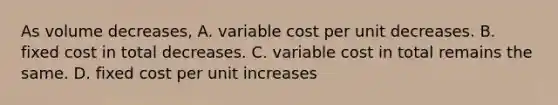 As volume decreases, A. variable cost per unit decreases. B. fixed cost in total decreases. C. variable cost in total remains the same. D. fixed cost per unit increases