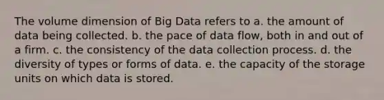 The volume dimension of Big Data refers to a. the amount of data being collected. b. the pace of data flow, both in and out of a firm. c. the consistency of the data collection process. d. the diversity of types or forms of data. e. the capacity of the storage units on which data is stored.