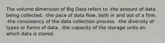 The volume dimension of Big Data refers to -the amount of data being collected. -the pace of data flow, both in and out of a firm. -the consistency of the data collection process. -the diversity of types or forms of data. -the capacity of the storage units on which data is stored.