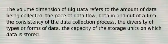 The volume dimension of Big Data refers to the amount of data being collected. the pace of data flow, both in and out of a firm. the consistency of the data collection process. the diversity of types or forms of data. the capacity of the storage units on which data is stored.