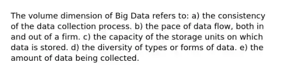 The volume dimension of Big Data refers to: a) the consistency of the data collection process. b) the pace of data flow, both in and out of a firm. c) the capacity of the storage units on which data is stored. d) the diversity of types or forms of data. e) the amount of data being collected.